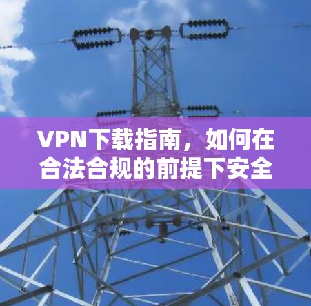 VPN下载指南，如何在合法合规的前提下安全使用VPN